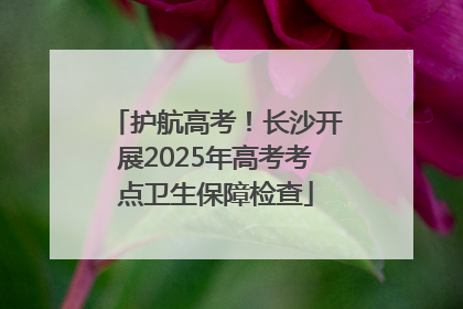 护航高考！长沙开展2025年高考考点卫生保障检查