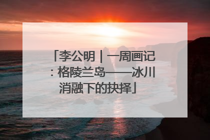 李公明｜一周画记：格陵兰岛——冰川消融下的抉择