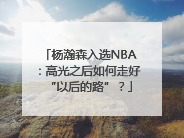 杨瀚森入选NBA：高光之后如何走好“以后的路”？