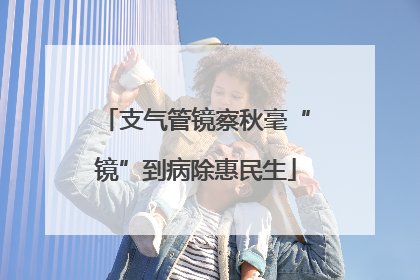 支气管镜察秋毫“镜”到病除惠民生