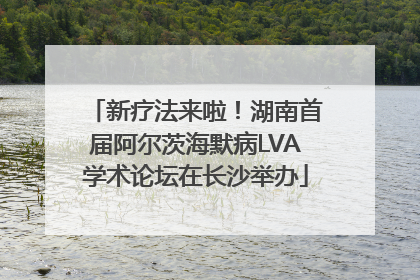 新疗法来啦！湖南首届阿尔茨海默病LVA学术论坛在长沙举办