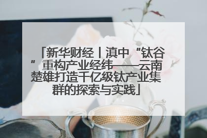 新华财经丨滇中“钛谷”重构产业经纬——云南楚雄打造千亿级钛产业集群的探索与实践