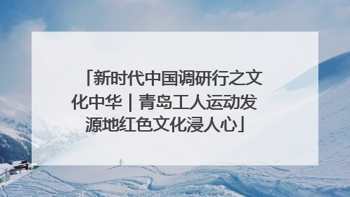 新时代中国调研行之文化中华｜青岛工人运动发源地红色文化浸人心