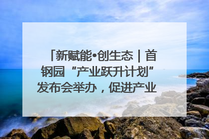 新赋能•创生态｜首钢园“产业跃升计划”发布会举办，促进产业合作交流走深走实