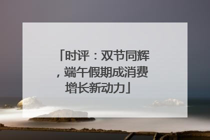 时评：双节同辉，端午假期成消费增长新动力