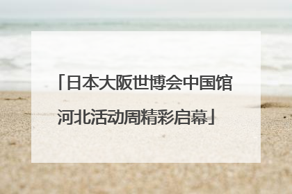 日本大阪世博会中国馆河北活动周精彩启幕