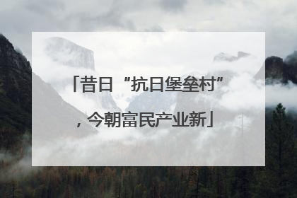 昔日“抗日堡垒村”，今朝富民产业新