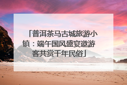 普洱茶马古城旅游小镇：端午国风盛宴邀游客共赏千年民俗
