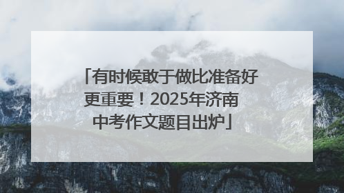 有时候敢于做比准备好更重要！2025年济南中考作文题目出炉