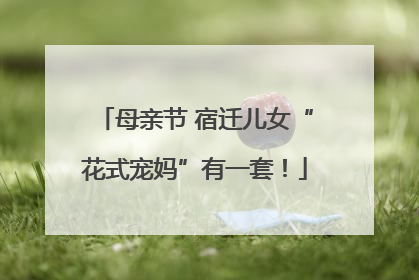 母亲节 宿迁儿女“花式宠妈”有一套！