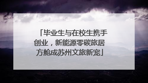 毕业生与在校生携手创业，新能源零碳旅居方舱成苏州文旅新宠