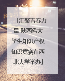 汇聚青春力量 陕西省大学生知识产权知识竞赛在西北大学举办