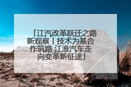 江汽改革跃迁之路新观察丨技术为基合作筑路 江淮汽车走向变革新征途