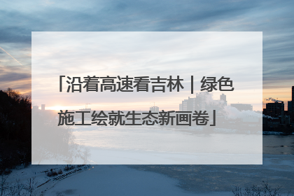 沿着高速看吉林｜绿色施工绘就生态新画卷