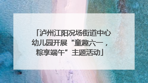 泸州江阳况场街道中心幼儿园开展“童趣六一，粽享端午”主题活动