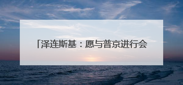 泽连斯基：愿与普京进行会晤 不希望美方退出谈判