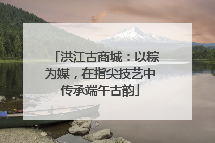 洪江古商城：以粽为媒，在指尖技艺中传承端午古韵