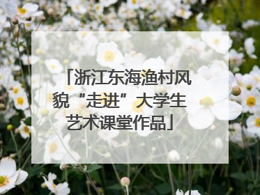 浙江东海渔村风貌“走进”大学生艺术课堂作品