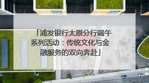 浦发银行太原分行端午系列活动：传统文化与金融服务的双向奔赴