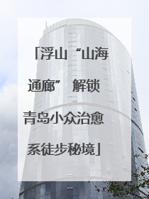 浮山“山海通廊” 解锁青岛小众治愈系徒步秘境