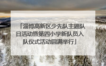 淄博高新区少先队主题队日活动暨第四小学新队员入队仪式活动圆满举行