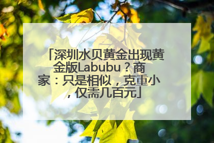 深圳水贝黄金出现黄金版Labubu？商家：只是相似，克重小，仅需几百元