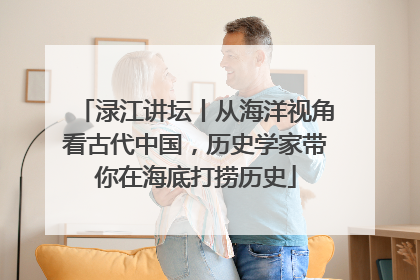 渌江讲坛丨从海洋视角看古代中国，历史学家带你在海底打捞历史