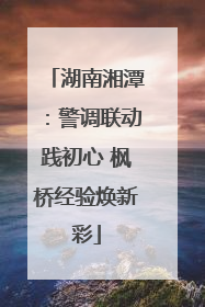 湖南湘潭：警调联动践初心 枫桥经验焕新彩