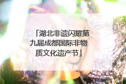 湖北非遗闪耀第九届成都国际非物质文化遗产节