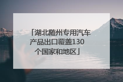 湖北随州专用汽车产品出口覆盖130个国家和地区