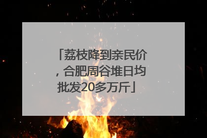 荔枝降到亲民价，合肥周谷堆日均批发20多万斤