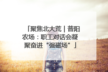 聚焦北大荒｜普阳农场：职工对话会凝聚奋进“强磁场”
