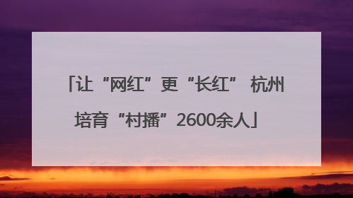 让“网红”更“长红” 杭州培育“村播”2600余人