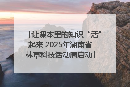 让课本里的知识“活”起来 2025年湖南省林草科技活动周启动