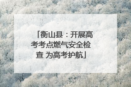 衡山县：开展高考考点燃气安全检查 为高考护航