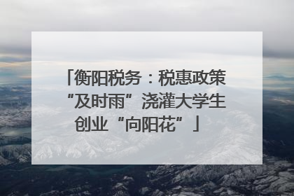 衡阳税务：税惠政策“及时雨”浇灌大学生创业“向阳花”