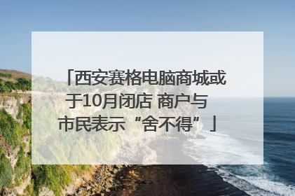 西安赛格电脑商城或于10月闭店 商户与市民表示“舍不得”