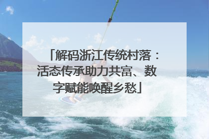 解码浙江传统村落：活态传承助力共富、数字赋能唤醒乡愁