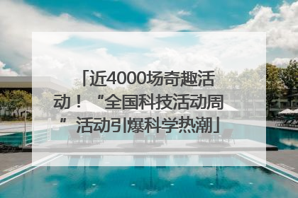 近4000场奇趣活动！“全国科技活动周”活动引爆科学热潮
