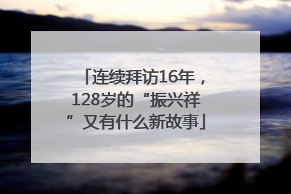 连续拜访16年，128岁的“振兴祥”又有什么新故事