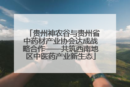 贵州神农谷与贵州省中药材产业协会达成战略合作——共筑西南地区中医药产业新生态