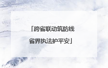 跨省联动筑防线 省界执法护平安