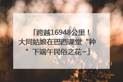跨越16948公里！大同姑娘在巴西课堂“种”下端午民俗之花~