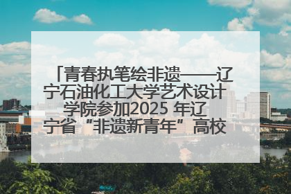 青春执笔绘非遗——辽宁石油化工大学艺术设计学院参加2025 年辽宁省“非遗新青年”高校优秀作品推荐活动