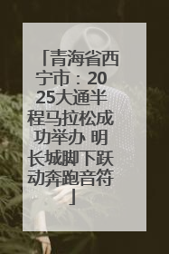 青海省西宁市：2025大通半程马拉松成功举办 明长城脚下跃动奔跑音符
