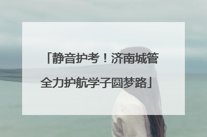 静音护考！济南城管全力护航学子圆梦路
