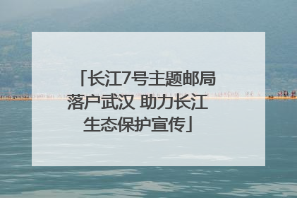 长江7号主题邮局落户武汉 助力长江生态保护宣传