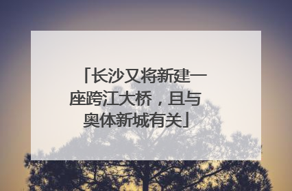 长沙又将新建一座跨江大桥，且与奥体新城有关