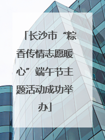 长沙市“粽香传情志愿暖心”端午节主题活动成功举办