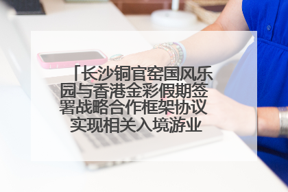 长沙铜官窑国风乐园与香港金彩假期签署战略合作框架协议 实现相关入境游业务增收超亿元